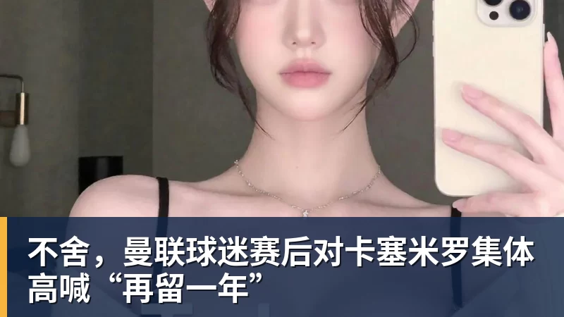 不舍，曼联球迷赛后对卡塞米罗集体高喊“再留一年”