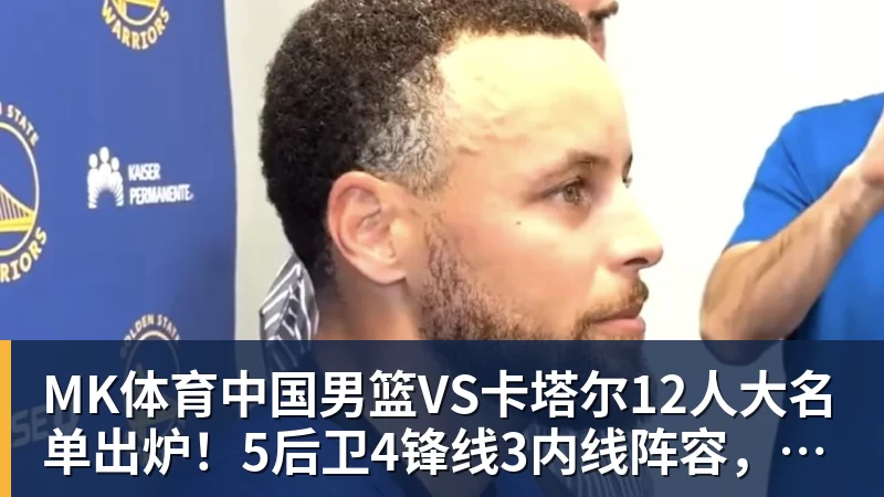 MK体育中国男篮VS卡塔尔12人大名单出炉！5后卫4锋线3内线阵容，赵继伟胡明轩杨瀚森领衔，李悦洲无缘榜单
